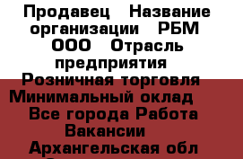 Продавец › Название организации ­ РБМ, ООО › Отрасль предприятия ­ Розничная торговля › Минимальный оклад ­ 1 - Все города Работа » Вакансии   . Архангельская обл.,Северодвинск г.